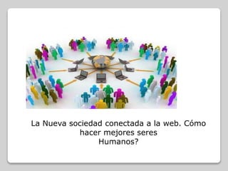 La Nueva sociedad conectada a la web. Cómo
hacer mejores seres
Humanos?
 