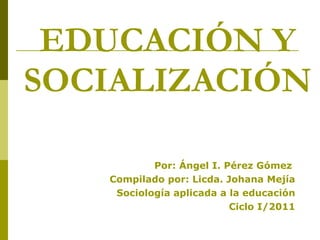 EDUCACIÓN Y SOCIALIZACIÓN Por: Ángel I. Pérez Gómez  Compilado por: Licda. Johana Mejía Sociología aplicada a la educación Ciclo I/2011 