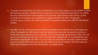  Cuando comparamos los datos de España con otros países, no es posible hablar
de fracaso escolar, simplemente porque en otros sistemas educativos no existe
el acto administrativo de expulsar a los jóvenes del sistema educativo, como
sucede en el nuestro con quienes no logran el título de ESO. Tenga en
cuenta que un joven sin el título de ESO ni siquiera puede estudiar FP de Grado
Medio.
 Por ello, en las comparaciones internacionales es necesario otro concepto; la
Unión Europea ha definido la tasa de abandono escolar temprano como un
indicador para abordar esta cuestión. Es el porcentaje de jóvenes entre 18 y 24
que no continúa estudiando tras la enseñanza obligatoria. Si comparamos los
resultados españoles de PISA con las tasas de abandono escolar, apreciamos
que en puntos PISA estamos a escasa distancia de la media, mientras que en
tasas de abandono escolar temprano, la duplicamos.
 