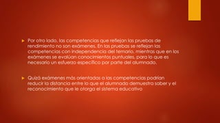  Por otro lado, las competencias que reflejan las pruebas de
rendimiento no son exámenes. En las pruebas se reflejan las
competencias con independencia del temario, mientras que en los
exámenes se evalúan conocimientos puntuales, para lo que es
necesario un esfuerzo específico por parte del alumnado.
 Quizá exámenes más orientadas a las competencias podrían
reducir la distancia entre lo que el alumnado demuestra saber y el
reconocimiento que le otorga el sistema educativo
 