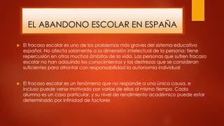 EL ABANDONO ESCOLAR EN ESPAÑA
 El fracaso escolar es uno de los problemas más graves del sistema educativo
español. No afecta solamente a la dimensión intelectual de la persona; tiene
repercusión en otros muchos ámbitos de la vida. Las personas que sufren fracaso
escolar no han adquirido los conocimientos y las destrezas que se consideran
suficientes para afrontar con responsabilidad la autonomía individual
 El fracaso escolar es un fenómeno que no responde a una única causa, e
incluso puede verse motivado por varias de ellas al mismo tiempo. Cada
alumno es un caso particular, y su nivel de rendimiento académico puede estar
determinado por infinidad de factores
 