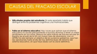 CAUSAS DEL FRACASO ESCOLAR
 Dificultades propias del estudiante: En este apartado habría que
distinguir entre los problemas cognitivos y los motivacionales.
 Fallos en el sistema educativo: Hay voces que opinan que el sistema
educativo no ayuda precisamente a muchos alumnos a tener un mejor
rendimiento en sus notas. Reducir los altos índices de fracaso escolar en
España (es el país de la UE con mayor tasa de abandono, con un
24'9%) ha sido siempre un objetivo de los sucesivos gobiernos, que han
ido aprobando hasta el día de hoy distintas leyes de reforma del
sistema educativo, sin que haya dado con la clave definitiva.
 