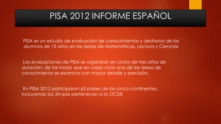 PISA 2012 INFORME ESPAÑOL
PISA es un estudio de evaluación de conocimientos y destrezas de los
alumnos de 15 años en las áreas de Matemáticas, Lectura y Ciencias
Las evaluaciones de PISA se organizan en ciclos de tres años de
duración, de tal modo que en cada ciclo una de las áreas de
conocimiento se examina con mayor detalle y precisión.
En PISA 2012 participaron 65 países de los cinco continentes,
incluyendo los 34 que pertenecen a la OCDE
 