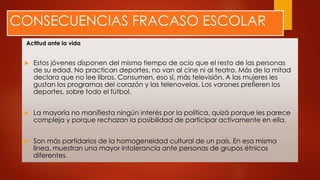 CONSECUENCIAS FRACASO ESCOLAR
Actitud ante la vida
 Estos jóvenes disponen del mismo tiempo de ocio que el resto de las personas
de su edad. No practican deportes, no van al cine ni al teatro. Más de la mitad
declara que no lee libros. Consumen, eso sí, más televisión. A las mujeres les
gustan los programas del corazón y las telenovelas. Los varones prefieren los
deportes, sobre todo el fútbol.
 La mayoría no manifiesta ningún interés por la política, quizá porque les parece
compleja y porque rechazan la posibilidad de participar activamente en ella.
 Son más partidarios de la homogeneidad cultural de un país. En esa misma
línea, muestran una mayor intolerancia ante personas de grupos étnicos
diferentes.
 