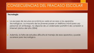 CONSECUENCIAS DEL FRACASO ESCOLAR
Tecnología
 La escasez de recursos económicos veda el acceso a los aparatos
tecnológicos. La mayoría de los jóvenes posee un teléfono móvil para uso
personal; sin embargo, no dispone de un ordenador portátil ni de conexión a
Internet (datos del año 2004)
 Además, la falta de estudios dificulta el manejo de esos aparatos y puede
acarrear paro tecnológico.
 