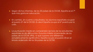  Según dichos informes, de los 33 países de la OCDE, España es el 7º
que mas gasta en educación.
 En cambio, en cuanto a resultados, los alumnos españoles ocupan
el puesto 27 de la OCDE. Es decir España ocupa el 6º puesto por la
cola.
 La puntuación media en comprensión lectora de los estudiantes
españoles es de 488 puntos, 8 puntos inferior al promedio de los
países de la OCDE (496), lo que supone una diferencia
estadísticamente significativa. España ocupa el puesto 23 en el
listado ordenado de los 34 países de la OCDE.
 