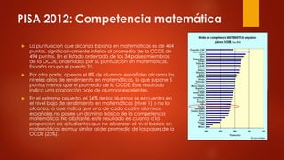 PISA 2012: Competencia matemática
 La puntuación que alcanza España en matemáticas es de 484
puntos, significativamente inferior al promedio de la OCDE de
494 puntos. En el listado ordenado de los 34 países miembros
de la OCDE, ordenados por su puntuación en matemáticas,
España ocupa el puesto 25.
 Por otra parte, apenas el 8% de alumnos españoles alcanza los
niveles altos de rendimiento en matemáticas, lo que supone 5
puntos menos que el promedio de la OCDE. Este resultado
indica una proporción baja de alumnos excelentes.
 En el extremo opuesto, el 24% de los alumnos se encuentra en
el nivel bajo de rendimiento en matemáticas (nivel 1) o no lo
alcanza, lo que indica que uno de cada cuatro alumnos
españoles no posee un dominio básico de la competencia
matemática. No obstante, este resultado en cuanto a la
proporción de estudiantes que no alcanzan el nivel básico en
matemáticas es muy similar al del promedio de los países de la
OCDE (23%).
 