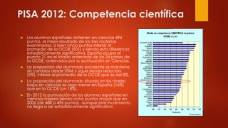 PISA 2012: Competencia científica
 Los alumnos españoles obtienen en ciencias 496
puntos, el mejor resultado de las tres materias
examinadas, si bien cinco puntos inferior al
promedio de la OCDE (501) y siendo esta diferencia
estadísticamente significativa. España ocupa el
puesto 21 en el listado ordenado de los 34 países de
la OCDE, ordenados por su puntuación en Ciencias.
 La proporción del alumnado excelente se mantiene
sin cambios desde 2006 y sigue siendo reducida
(5%), inferior al promedio de la OCDE que es del 8%.
 La proporción del alumnado situado en los niveles
bajos en ciencias es algo menor en España (16%)
que en la OCDE (un 18%).
 En 2012 la puntuación de los alumnos españoles en
ciencias mejora siendo ocho puntos mayor que en
2006 (de 488 a 496 puntos), aunque este incremento
no llega a ser estadísticamente significativa
 