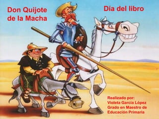 Don Quijote
de la Macha
Día del libro
Realizado por:
Violeta García López
Grado en Maestro de
Educación Primaria
 