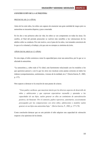 EDUCACIÓN	
  Y	
  SOCIEDAD:	
  SOCIOLOGÍA	
   GRUPO	
  11	
  
	
  
	
   10	
  
CONSTRUCCIÓN DE LA AUTOESTIMA
PREESCOLAR (2-6 AÑOS)
Antes de los siete años, los niños son capaces de enumerar una gran cantidad de rasgos pero su
autoestima se encuentra dispersa y poco conectada.
En los dos o tres primeros años de vida, los niños se ven competentes en todas las áreas. En
cambio, al final del periodo preescolar se vuelven más sensibles a las valoraciones de los
adultos sobre su conducta. Por este motivo, con el paso de los años, van tomando conciencia de
lo que es la voluntad y el trabajo y de que esto no siempre es sinónimo de éxito.
AÑOS ESCOLARES (6-12 AÑOS)
En esta etapa, el niño comienza a tener la capacidad para crear una autocrítica, por lo que se ve
afectada la autoestima.
“La autoestima y, sobre todo el Yo ideal, está fuertemente relacionado con los modelos a los
que queremos parecer y con lo que los otros nos inculcan como pautas correctas en todos los
órdenes (comportamientos, sentimientos, visiones de la realidad, etc.).” (Sierra García, P., 2002,
p. 177)
Otro aspecto a destacar es la creación de unas pautas de crianza.
“Unos padres cariñosos, que muestran interés por los diversos aspectos de desarrollo de
niños y adolescentes y que expresan expectativas razonable y ajustadas a las
capacidades de sus hijos, suelen generar en ellos un sentimiento de autovaloración
positiva y de bienestar. Por el contrario, padres represivos, autoritarios, excesivamente
preocupados por las comparaciones con otros niños, adolescentes o modelos suelen
generar en sus hijos una autoestima baja.”. (Sierra García, P., 2002, p. 177-178)
Como conclusión destacar que en este periodo el niño adquiere una capacidad de valoración
respecto a las opiniones de los demás.
 
