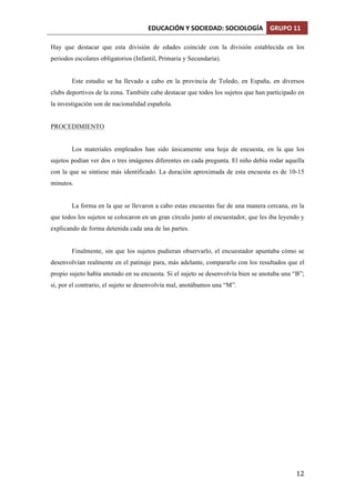 EDUCACIÓN	
  Y	
  SOCIEDAD:	
  SOCIOLOGÍA	
   GRUPO	
  11	
  
	
  
	
   12	
  
Hay que destacar que esta división de edades coincide con la división establecida en los
periodos escolares obligatorios (Infantil, Primaria y Secundaria).
Este estudio se ha llevado a cabo en la provincia de Toledo, en España, en diversos
clubs deportivos de la zona. También cabe destacar que todos los sujetos que han participado en
la investigación son de nacionalidad española.
PROCEDIMIENTO
Los materiales empleados han sido únicamente una hoja de encuesta, en la que los
sujetos podían ver dos o tres imágenes diferentes en cada pregunta. El niño debía rodar aquella
con la que se sintiese más identificado. La duración aproximada de esta encuesta es de 10-15
minutos.
La forma en la que se llevaron a cabo estas encuestas fue de una manera cercana, en la
que todos los sujetos se colocaron en un gran círculo junto al encuestador, que les iba leyendo y
explicando de forma detenida cada una de las partes.
Finalmente, sin que los sujetos pudieran observarlo, el encuestador apuntaba cómo se
desenvolvían realmente en el patinaje para, más adelante, compararlo con los resultados que el
propio sujeto había anotado en su encuesta. Si el sujeto se desenvolvía bien se anotaba una “B”;
si, por el contrario, el sujeto se desenvolvía mal, anotábamos una “M”.
 