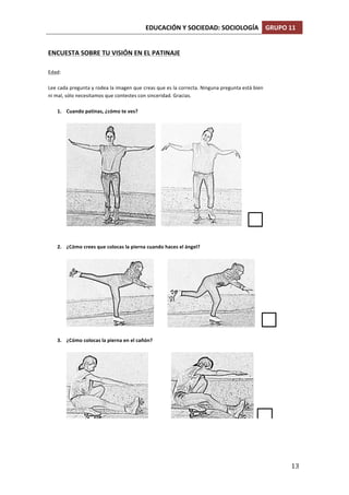 EDUCACIÓN	
  Y	
  SOCIEDAD:	
  SOCIOLOGÍA	
   GRUPO	
  11	
  
	
  
	
   13	
  
ENCUESTA(SOBRE(TU(VISIÓN(EN(EL(PATINAJE(
(
Edad:%%
%
Lee%cada%pregunta%y%rodea%la%imagen%que%creas%que%es%la%correcta.%Ninguna%pregunta%está%bien%
ni%mal,%sólo%necesitamos%que%contestes%con%sinceridad.%Gracias.%
%
1. Cuando(patinas,(¿cómo(te(ves?((
%
% %
%
%
2. ¿Cómo(crees(que(colocas(la(pierna(cuando(haces(el(ángel?%(
%
% %
%
3. ¿Cómo(colocas(la(pierna(en(el(cañón?%(
%
% %
%
 