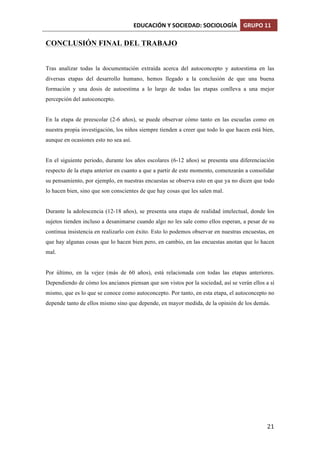 EDUCACIÓN	
  Y	
  SOCIEDAD:	
  SOCIOLOGÍA	
   GRUPO	
  11	
  
	
  
	
   21	
  
CONCLUSIÓN FINAL DEL TRABAJO
Tras analizar todas la documentación extraída acerca del autoconcepto y autoestima en las
diversas etapas del desarrollo humano, hemos llegado a la conclusión de que una buena
formación y una dosis de autoestima a lo largo de todas las etapas conlleva a una mejor
percepción del autoconcepto.
En la etapa de preescolar (2-6 años), se puede observar cómo tanto en las escuelas como en
nuestra propia investigación, los niños siempre tienden a creer que todo lo que hacen está bien,
aunque en ocasiones esto no sea así.
En el siguiente periodo, durante los años escolares (6-12 años) se presenta una diferenciación
respecto de la etapa anterior en cuanto a que a partir de este momento, comenzarán a consolidar
su pensamiento, por ejemplo, en nuestras encuestas se observa esto en que ya no dicen que todo
lo hacen bien, sino que son conscientes de que hay cosas que les salen mal.
Durante la adolescencia (12-18 años), se presenta una etapa de realidad intelectual, donde los
sujetos tienden incluso a desanimarse cuando algo no les sale como ellos esperan, a pesar de su
continua insistencia en realizarlo con éxito. Esto lo podemos observar en nuestras encuestas, en
que hay algunas cosas que lo hacen bien pero, en cambio, en las encuestas anotan que lo hacen
mal.
Por último, en la vejez (más de 60 años), está relacionada con todas las etapas anteriores.
Dependiendo de cómo los ancianos piensan que son vistos por la sociedad, así se verán ellos a sí
mismo, que es lo que se conoce como autoconcepto. Por tanto, en esta etapa, el autoconcepto no
depende tanto de ellos mismo sino que depende, en mayor medida, de la opinión de los demás.
 