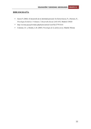 EDUCACIÓN	
  Y	
  SOCIEDAD:	
  SOCIOLOGÍA	
   GRUPO	
  11	
  
	
  
	
   22	
  
BIBLIOGRAFÍA
• Sierra P. (2002). El desarrollo de la identidad personal. En Sierra García, P. y Herranz, P.,
Psicología Evolutiva I. Volumen 2. Desarrollo Social. (163-187). Madrid: UNED
• http://revistas.pucsp.br/index.php/kairos/article/viewFile/2779/1814
• Coleman, J.C. y Hendry, L.B. (2003). Psicología de la adolescencia. Madrid: Morata
 