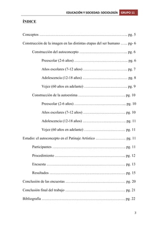 EDUCACIÓN	
  Y	
  SOCIEDAD:	
  SOCIOLOGÍA	
   GRUPO	
  11	
  
	
  
	
   3	
  
ÍNDICE
Conceptos …………………………………………………………….. pg. 5
Construcción de la imagen en las distintas etapas del ser humano …... pg- 6
Construcción del autoconcepto ………………………………... pg. 6
Preescolar (2-6 años) ……………………………………. pg. 6
Años escolares (7-12 años) ……………………………... pg. 7
Adolescencia (12-18 años) ……………………………… pg. 8
Vejez (60 años en adelante) …………………………….. pg. 9
Construcción de la autoestima ……………………………….. pg. 10
Preescolar (2-6 años) …………………………………... pg. 10
Años escolares (7-12 años) ……………………………. pg. 10
Adolescencia (12-18 años) …………………………….. pg. 11
Vejez (60 años en adelante) …………………………… pg. 11
Estudio: el autoconcepto en el Patinaje Artístico …………………… pg. 11
Participantes ………………………………………………….. pg. 11
Procedimiento ………………………………………………... pg. 12
Encuesta ……………………………………………………… pg. 13
Resultados ……………………………………………………. pg. 15
Conclusión de las encuestas ………………………………………… pg. 20
Conclusión final del trabajo ………………………………………… pg. 21
Bibliografía …………………………………………………………. pg. 22
 