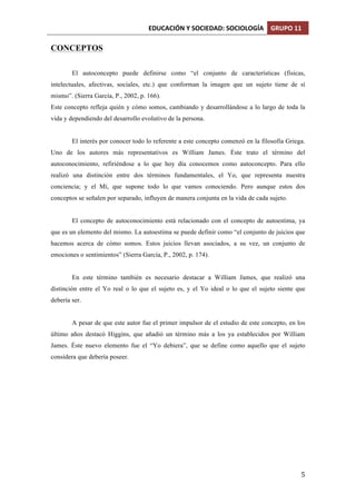 EDUCACIÓN	
  Y	
  SOCIEDAD:	
  SOCIOLOGÍA	
   GRUPO	
  11	
  
	
  
	
   5	
  
CONCEPTOS
El autoconcepto puede definirse como “el conjunto de características (físicas,
intelectuales, afectivas, sociales, etc.) que conforman la imagen que un sujeto tiene de sí
mismo”. (Sierra García, P., 2002, p. 166).
Este concepto refleja quién y cómo somos, cambiando y desarrollándose a lo largo de toda la
vida y dependiendo del desarrollo evolutivo de la persona.
El interés por conocer todo lo referente a este concepto comenzó en la filosofía Griega.
Uno de los autores más representativos es William James. Éste trato el término del
autoconocimiento, refiriéndose a lo que hoy día conocemos como autoconcepto. Para ello
realizó una distinción entre dos términos fundamentales, el Yo, que representa nuestra
conciencia; y el Mí, que supone todo lo que vamos conociendo. Pero aunque estos dos
conceptos se señalen por separado, influyen de manera conjunta en la vida de cada sujeto.
El concepto de autoconocimiento está relacionado con el concepto de autoestima, ya
que es un elemento del mismo. La autoestima se puede definir como “el conjunto de juicios que
hacemos acerca de cómo somos. Estos juicios llevan asociados, a su vez, un conjunto de
emociones o sentimientos” (Sierra García, P., 2002, p. 174).
En este término también es necesario destacar a William James, que realizó una
distinción entre el Yo real o lo que el sujeto es, y el Yo ideal o lo que el sujeto siente que
debería ser.
A pesar de que este autor fue el primer impulsor de el estudio de este concepto, en los
último años destacó Higgins, que añadió un término más a los ya establecidos por William
James. Éste nuevo elemento fue el “Yo debiera”, que se define como aquello que el sujeto
considera que debería poseer.
 
