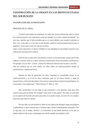 EDUCACIÓN	
  Y	
  SOCIEDAD:	
  SOCIOLOGÍA	
   GRUPO	
  11	
  
	
  
	
   6	
  
CONSTRUCCIÓN DE LA IMAGEN EN LAS DISTINTAS ETAPAS
DEL SER HUMANO
CONSTRUCCIÓN DEL AUTOCONCEPTO
PREESCOLAR (2-6 AÑOS)
Ya desde estas edades tan tempranas, los niños dan mucha información sobre la visión
de sí mismos gracias a sus expresiones, como por ejemplo “ya no lloro cuando me pinchan”. En
este caso, significa que el niño considera que ya es mayor debido a que cuando le pinchan no
llora. Así, si éste niño ve a otro que sí está llorando cuando le están pinchando piensan que es
pequeño o no tan mayor como él y que por eso llora.
Junto a estas expresiones se observa también un uso abundante de pronombres posesivos que
indican una conciencia de sí mismos.
Entre los dos y cuatro años encontramos avances en el autoconcepto, puesto que el niño
empieza a conocer cómo es, es decir, reconoce características físicas, posesiones o preferencias.
Por ejemplo “soy un niño”, es decir, conocen las diferencias básicas entre un niño y una niña.
Hay que destacar que en estas edades los niños tienen un autoconocimiento basado en
características y aspectos positivos.
Durante los años de preescolar, los niños “muestran un considerable avance en su
autoconocimiento y en el de los otros, utilizando cada vez un mayor número y rango de
características a la hora de describirse. Estas nuevas características incluyen las psicológicas, las
emocionales y las conductuales”. (Sierra García, P., 2002, p. 170).
Otra característica en esta etapa es que comienzan a usar opuestos, tanto para ellos
mismos como para los demás. Por ejemplo “estoy triste o estoy alegre”. Por tanto, en esta etapa
ya son capaces de describir emociones presentes en su propio cuerpo, así como de ver y explicar
emociones que tienen los demás.
Por otro lado, en este periodo los niños no son capaces de distinguir rasgos psicológicos
y aptitudinales, es decir, piensan que si tú deseas algo y tienes voluntad puedes alcanzarlo. Esto
es algo que, con el tiempo, afectará a su autoestima, ya que habrá ocasiones en las que no
podrán alcanzar todo lo que se propongan, por mucho empeño que pongan en ello.
 