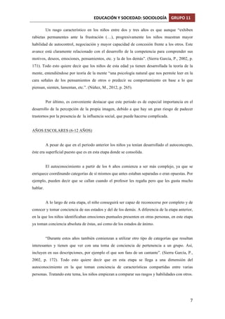 EDUCACIÓN	
  Y	
  SOCIEDAD:	
  SOCIOLOGÍA	
   GRUPO	
  11	
  
	
  
	
   7	
  
Un rasgo característico en los niños entre dos y tres años es que aunque “exhiben
rabietas permanentes ante la frustración (…), progresivamente los niños muestran mayor
habilidad de autocontrol, negociación y mayor capacidad de concesión frente a los otros. Este
avance está claramente relacionado con el desarrollo de la competencia para comprender sus
motivos, deseos, emociones, pensamientos, etc. y la de los demás”. (Sierra García, P., 2002, p.
171). Todo esto quiere decir que los niños de esta edad ya tienen desarrollada la teoría de la
mente, entendiéndose por teoría de la mente “una psicología natural que nos permite leer en la
cara señales de los pensamientos de otros o predecir su comportamiento en base a lo que
piensan, sienten, lamentan, etc.”. (Núñez, M., 2012, p. 265).
Por último, es conveniente destacar que este periodo es de especial importancia en el
desarrollo de la percepción de la propia imagen, debido a que hay un gran riesgo de padecer
trastornos por la presencia de la influencia social, que puede hacerse complicada.
AÑOS ESCOLARES (6-12 AÑOS)
A pesar de que en el periodo anterior los niños ya tenían desarrollado el autoconcepto,
éste era superficial puesto que es en esta etapa donde se consolida.
El autoconocimiento a partir de los 6 años comienza a ser más complejo, ya que se
enriquece coordinando categorías de sí mismos que antes estaban separadas o eran opuestas. Por
ejemplo, pueden decir que se callan cuando el profesor les regaña pero que les gusta mucho
hablar.
A lo largo de esta etapa, el niño conseguirá ser capaz de reconocerse por completo y de
conocer y tomar conciencia de sus estados y del de los demás. A diferencia de la etapa anterior,
en la que los niños identificaban emociones puntuales presenten en otras personas, en este etapa
ya toman conciencia absoluta de éstas, así como de los estados de ánimo.
“Durante estos años también comienzan a utilizar otro tipo de categorías que resultan
interesantes y tienen que ver con una toma de conciencia de pertenencia a un grupo. Así,
incluyen en sus descripciones, por ejemplo el que son fans de un cantante”. (Sierra García, P.,
2002, p. 172). Todo esto quiere decir que en esta etapa se llega a una dimensión del
autoconocimiento en la que toman conciencia de características compartidas entre varias
personas. Tratando este tema, los niños empiezan a comparar sus rasgos y habilidades con otros.
 