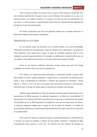 EDUCACIÓN	
  Y	
  SOCIEDAD:	
  SOCIOLOGÍA	
   GRUPO	
  11	
  
	
  
	
   8	
  
Todo lo anterior conlleva un avance social, ya que el niño empieza a desarrollar unos
roles distintos dependiendo del grupo al que se esté refiriendo. Por ejemplo, en su casa es el
hermano mayor, en el fútbol es portero y en colegio se le dan muy bien las matemáticas. Por
este motivo, el niño aumenta su capacidad para ajustar diversos comportamientos dependiendo
del lugar en el que esté interactuando.
Por último, destacamos que éstos son pequeños matices que en etapas posteriores se
harán más complejos hasta llegar a consolidarse.
ADOLESCENCIA (12-18 AÑOS)
En este periodo surge una distinción con el anterior debido a las nuevas habilidades
intelectuales presentes en un pensamiento capaz de trabajar con la abstracción y de pensar de
forma hipotética. Esto supone que el sujeto es capaz de coordinar categorías cada vez más
complejas y generar rasgos particulares. Por ejemplo, un adolescente es capaz de decir que con
sus amigos es muy alegre pero que frente a una chica o chico que le gusta es tímido.
Como en este periodo establecen relaciones sociales, pasan gran parte del tiempo
ocupándose de analizar cómo son y cómo les gustaría ser.
Con respecto al “autoconocimiento psicológico y emocional, tienden a pensar sobre
ellos mismos en torno a algunas categorías o rasgos únicos y conscientes, de manera que ello
rebaja y aleja la posibilidad de enfrentarse a atributos que pudieran ser contrarios”. (Sierra
García, P., 2002, p. 173). Con todo esto se quiere decir que tienen conciencia y conocimientos
suficientes para evitar que los rasgos negativos penetren en su propio autoconcepto.
Algunos rasgos importantes a la hora de entender el autoconcepto del adolescente son el
egocentrismo, la fábula personal, la audiencia imaginaria y la fábula de invencibilidad. El
egocentrismo es la tendencia del sujeto a percibir que sus emociones y sentimientos sólo pueden
ser entendidos por él; la fábula personal es la tendencia a creer que sus experiencias son únicas;
la audiencia imaginaria implica que el sujeto se crea el centro de atención; y la fábula de
invencibilidad significa que el adolescente realiza situaciones de riesgo a pesar de ser consciente
de su peligrosidad.
Poco a poco los sujetos son capaces de ajustar su propio pensamiento y conocimiento de
sí mismos, así como de coordinar y formar una idea global, coherente e integrada de ideas
contradictorias sobre quiénes y cómo son. “En relación con este esfuerzo de alcanzar un
 