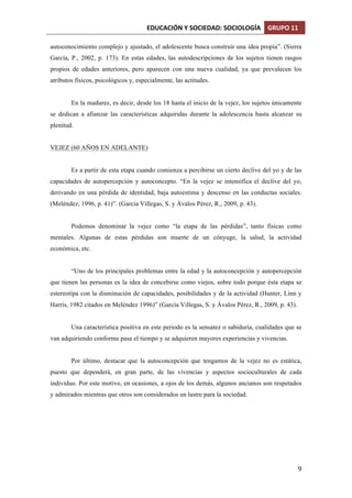 EDUCACIÓN	
  Y	
  SOCIEDAD:	
  SOCIOLOGÍA	
   GRUPO	
  11	
  
	
  
	
   9	
  
autoconocimiento complejo y ajustado, el adolescente busca construir una idea propia”. (Sierra
García, P., 2002, p. 173). En estas edades, las autodescripciones de los sujetos tienen rasgos
propios de edades anteriores, pero aparecen con una nueva cualidad, ya que prevalecen los
atributos físicos, psicológicos y, especialmente, las actitudes.
En la madurez, es decir, desde los 18 hasta el inicio de la vejez, los sujetos únicamente
se dedican a afianzar las características adquiridas durante la adolescencia hasta alcanzar su
plenitud.
VEJEZ (60 AÑOS EN ADELANTE)
Es a partir de esta etapa cuando comienza a percibirse un cierto declive del yo y de las
capacidades de autopercepción y autoconcepto. “En la vejez se intensifica el declive del yo,
derivando en una pérdida de identidad, baja autoestima y descenso en las conductas sociales.
(Meléndez, 1996, p. 41)”. (García Villegas, S. y Ávalos Pérez, R., 2009, p. 43).
Podemos denominar la vejez como “la etapa de las pérdidas”, tanto físicas como
mentales. Algunas de estas pérdidas son muerte de un cónyuge, la salud, la actividad
económica, etc.
“Uno de los principales problemas entre la edad y la autoconcepción y autopercepción
que tienen las personas es la idea de concebirse como viejos, sobre todo porque ésta etapa se
estereotipa con la disminución de capacidades, posibilidades y de la actividad (Hunter, Linn y
Harris, 1982 citados en Meléndez 1996)” (García Villegas, S. y Ávalos Pérez, R., 2009, p. 43).
Una característica positiva en este periodo es la sensatez o sabiduría, cualidades que se
van adquiriendo conforme pasa el tiempo y se adquieren mayores experiencias y vivencias.
Por último, destacar que la autoconcepción que tengamos de la vejez no es estática,
puesto que dependerá, en gran parte, de las vivencias y aspectos socioculturales de cada
individuo. Por este motivo, en ocasiones, a ojos de los demás, algunos ancianos son respetados
y admirados mientras que otros son considerados un lastre para la sociedad.
 