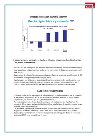 3
NIVELES DE PRENETACION DE LAS TICS EN ESPAÑA
2. Uso de las nuevas tecnologías en España en Educación actualmente. Especial referencia a
los jóvenes en edad escolar.
Son cada vez más los hogares que disponen de conexión a la red y, concretamente en nuestro
país, la evolución está siendo muy rápida, con un incremento de 25 puntos porcentuales entre
2006 y 2011.
La presencia de niños en los mismos contribuye en el acceso, existiendo una diferencia de 22
puntos entre los hogares españoles con y sin niños.
España supera a la UE tanto en la participación de los jóvenes en redes sociales, como en la
interacción online con la Administración.(compras por internet , gestiones públicas , etc..)
En 2011, tienen acceso a Internet 800.000 hogares más con respecto al año anterior.
EL USO DE TICS POR LOS MENORES
La proporción de uso de tecnologías de información por la población infantil (de 10 a 15 años)
es, en general, muy elevada. Así, el uso de ordenador entre los menores es prácticamente
universal (94,6%) mientras que el 87,3% utiliza Internet.
Por sexo, las diferencias de uso de ordenador y de Internet apenas son significativas. En
cambio, la diferencia en la disponibilidad de teléfono móvil a favor de las niñas, en este rango
de edad, supera los siete puntos.
Los resultados sugieren que el uso de Internet y, sobre todo, del ordenador, es una práctica
mayoritaria en edades anteriores a los 10 años. Por su parte, el momento de la primera
disposición de teléfono móvil se incrementa significativamente a partir de los 10 años hasta
alcanzar el 92,1% en la población de 15 años.
 