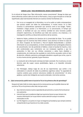 5
VARGAS LLOSA “MAS INFORMACION, MENOS CONOCIMIENTO”
En el artículo de Vargas Llosa “Mas información, menos conocimiento”. Recoge las ideas que
tienen diferentes autores sobre la era de la información, y hace un gran hincapié en el libro de
Superficiales ¿Qué está haciendo Internet con nuestras mentes? de Nicholas carr.
- Carr no es un renegado de la informática, no se ha vuelto un ludita contemporáneo
que quisiera acabar con todas las computadoras, ni mucho menos. En su libro
reconoce la extraordinaria aportación que servicios como el de Google, Twitter,
Facebook o Skype prestan a la información y a la comunicación, el tiempo que
ahorran, la facilidad con que una inmensa cantidad de seres humanos pueden
compartir experiencias, los beneficios que todo esto acarrea a las empresas, a la
investigación científica y al desarrollo económico de las naciones.
- Katherine Hayles, profesora de Literatura de la Universidad de Duke: "Ya no puedo
conseguir que mis alumnos lean libros enteros". Esos alumnos no tienen la culpa de
ser ahora incapaces de leer Guerra y Paz o El Quijote. Acostumbrados a picotear
información en sus computadoras, sin tener necesidad de hacer prolongados esfuerzos
de concentración, han ido perdiendo el hábitos y hasta la facultad de hacerlo, y han
sido condicionados para contentarse con ese mariposeo cognitivo a que los
acostumbra la Red, con sus infinitas conexiones y saltos hacia añadidos y
complementos, de modo que han quedado en cierta forma vacunados contra el tipo
de atención, reflexión, paciencia y prolongado abandono a aquello que se lee, y que es
la única manera de leer, gozando, la gran literatura.
- La revolución de la información está lejos de haber concluido. Por el contrario, en este
dominio cada día surgen nuevas posibilidades, logros, y lo imposible retrocede
velozmente.
- Van Nimwegen, dedujo luego de uno de sus experimentos: que confiar a los
ordenadores la solución de todos los problemas cognitivos reduce "la capacidad de
nuestros cerebros para construir estructuras estables de conocimientos". En otras
palabras: cuanto más inteligente sea nuestro ordenador, más tontos seremos.
4. ¿Qué consecuencias podría tener el uso de las Tics en los primeros años de aprendizaje?
Después de haber leído los textos algunas de las consecuencias que he podido observar del
uso de las TICs en los primeros años vida creo que serían:
 Que internet erosiona nuestra capacidad de pensamiento y nuestra forma de pensar
con autonomía
 Internet hace que no podamos elegir que queremos buscar ya que siempre nos
muestra información con la que llamar nuestra atención aunque no estemos
interesados en ella
 Las TICs llegaran a un punto en el que no tengamos privacidad ya que siempre estamos
compartiendo lo que hacemos en las redes sociales
 