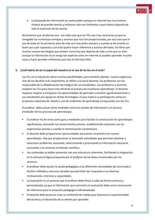 6
 La búsqueda de información se vuelve pobre porque en internet hay muy buenas
síntesis de grandes teorías y entonces solo nos limitamos a esas síntesis dejando de
lado la extensión de las teorías
No tenemos que olvidarnos aun con todo esto que las TICs son muy necesarias ya que es
innegable las numerosas ventajas y avances que nos han proporcionado, por eso creo que el
uso de éstas en los primeros años de vida son muy útiles siempre y cuando se les enseñe un
buen uso y por supuesto y con esto quiero hacer referencia a autores del texto, los libros por
muchas nuevas tecnologías que existan nunca hay que dejarlos de lado y creo que en ellos
aunque la información no te venga tan explícita como en internet se pueden aprender muchas
cosas y hacer grandes reflexiones que hoy en día hace falta.
5. ¿Cuál habría de ser el papel del maestro en el uso de las tics en el aula?
Las Tics en la educación abren muchas posibilidades, pero también plantea nuevas exigencias.
Uno de los desafíos más importantes se refiere a la tarea docente, los profesores son los
responsable de la alfabetización tecnológica de sus estudiantes. Los profesores y alumnos
emplean las Tics para hacer más eficiente el proceso de enseñanza-aprendizaje. El docente
requiere mejorar y enriquecer las oportunidades de aprender a enseñar significativamente a
sus estudiantes con apoyo en dichas tecnologías, lo que implica su participación activa en
proyectos colectivos de diseño y uso de ambientes de aprendizaje enriquecidos con las Tics.
El profesor debe actuar como mediador entre los canales de información y el alumno
(mediador de los procesos de aprendizaje).
 El profesor ha de verse como guía y mediador para facilitar la construcción de aprendizajes
significativos, activando los conocimientos previos, estableciendo relaciones con las
experiencias previas y usando la memorización comprensiva.
 El docente debe proporcionar oportunidades para poner en práctica los nuevos
aprendizajes. Hay que proporcionar al alumnado actividades que permitan plantear y
solucionar problemas, buscando, seleccionando y procesando la información necesaria,
acercando a los alumnos al método científico.
 Los contenidos se deben presentar con una estructura coherente, facilitando la integración
en la estructura lógica propuesta por el profesor de los datos encontrados por los
alumnos.
 El profesor debe ajustar la ayuda pedagógica a las diferentes necesidades del alumnado y
facilitar métodos y recursos variados que permitan dar respuesta a sus diversas
motivaciones, intereses y capacidades.
 La evaluación es un proceso que el profesor debe llevar a cabo de forma continua y
personalizada, ya que la información que suministra la evaluación debe servir como punto
de referencia para la actuación pedagógica individualizada.
 El docente debe procurar crear un ambiente de trabajo que favorezca la espontaneidad
del alumno y el desarrollo de su interés por aprender.
 