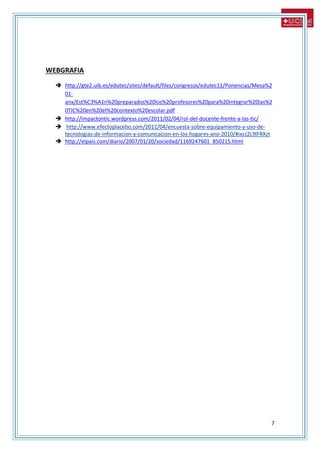 7
WEBGRAFIA
 http://gte2.uib.es/edutec/sites/default/files/congresos/edutec11/Ponencias/Mesa%2
01-
anx/Est%C3%A1n%20preparados%20los%20profesores%20para%20integrar%20las%2
0TIC%20en%20el%20contexto%20escolar.pdf
 http://impactontic.wordpress.com/2011/02/04/rol-del-docente-frente-a-las-tic/
 http://www.efectoplacebo.com/2011/04/encuesta-sobre-equipamiento-y-uso-de-
tecnologias-de-informacion-y-comunicacion-en-los-hogares-ano-2010/#ixzz2L9lFRXzt
 http://elpais.com/diario/2007/01/20/sociedad/1169247601_850215.html
 