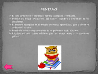 VENTAJAS
 El trato directo con el alumnado, permite la empatía y confianza.
 Permite una mejor evaluación del avance cognitivo y actitudinal de los
estudiantes.
 El maestro acompaña en el proceso enseñanza-aprendizaje, guía y absuelve
dudas en el instante.
 Permite la orientación y consejería de los problemas socio afectivos.
 Requiere de unos costos mínimos para los padres frente a la educación
privada.
 