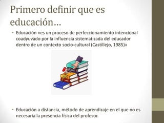 Primero definir que es educación…Educación «es un proceso de perfeccionamiento intencional coadyuvado por la influencia sistematizada del educador dentro de un contexto socio-cultural (Castillejo, 1985)»Educación a distancia, método de aprendizaje en el que no es necesaria la presencia física del profesor.