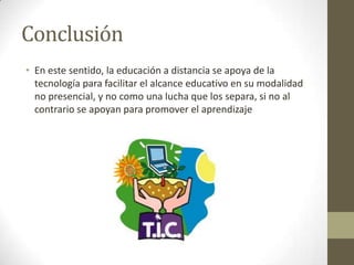 Conclusión En este sentido, la educación a distancia se apoya de la tecnología para facilitar el alcance educativo en su modalidad no presencial, y no como una lucha que los separa, si no al contrario se apoyan para promover el aprendizaje