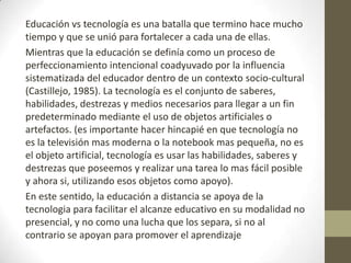 Educación vs tecnología es una batalla que termino hace mucho tiempo y que se unió para fortalecer a cada una de ellas.Mientras que la educación se definía como un proceso de perfeccionamiento intencional coadyuvado por la influencia sistematizada del educador dentro de un contexto socio-cultural (Castillejo, 1985). La tecnología es el conjunto de saberes, habilidades, destrezas y medios necesarios para llegar a un fin predeterminado mediante el uso de objetos artificiales o artefactos. (es importante hacer hincapié en que tecnología no es la televisión mas moderna o la notebook mas pequeña, no es el objeto artificial, tecnología es usar las habilidades, saberes y destrezas que poseemos y realizar una tarea lo mas fácil posible y ahora si, utilizando esos objetos como apoyo).En este sentido, la educación a distancia se apoya de la tecnologia para facilitar el alcanze educativo en su modalidad no presencial, y no como una lucha que los separa, si no al contrario se apoyan para promover el aprendizaje
