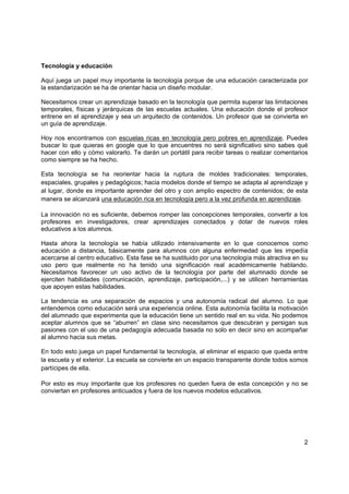 Tecnología y educación

Aquí juega un papel muy importante la tecnología porque de una educación caracterizada por
la estandarización se ha de orientar hacia un diseño modular.

Necesitamos crear un aprendizaje basado en la tecnología que permita superar las limitaciones
temporales, físicas y jerárquicas de las escuelas actuales. Una educación donde el profesor
entrene en el aprendizaje y sea un arquitecto de contenidos. Un profesor que se convierta en
un guía de aprendizaje.

Hoy nos encontramos con escuelas ricas en tecnología pero pobres en aprendizaje. Puedes
buscar lo que quieras en google que lo que encuentres no será significativo sino sabes qué
hacer con ello y cómo valorarlo. Te darán un portátil para recibir tareas o realizar comentarios
como siempre se ha hecho.

Esta tecnología se ha reorientar hacia la ruptura de moldes tradicionales: temporales,
espaciales, grupales y pedagógicos; hacia modelos donde el tiempo se adapta al aprendizaje y
al lugar, donde es importante aprender del otro y con amplio espectro de contenidos; de esta
manera se alcanzará una educación rica en tecnología pero a la vez profunda en aprendizaje.

La innovación no es suficiente, debemos romper las concepciones temporales, convertir a los
profesores en investigadores, crear aprendizajes conectados y dotar de nuevos roles
educativos a los alumnos.

Hasta ahora la tecnología se había utilizado intensivamente en lo que conocemos como
educación a distancia, básicamente para alumnos con alguna enfermedad que les impedía
acercarse al centro educativo. Esta fase se ha sustituido por una tecnología más atractiva en su
uso pero que realmente no ha tenido una significación real académicamente hablando.
Necesitamos favorecer un uso activo de la tecnología por parte del alumnado donde se
ejerciten habilidades (comunicación, aprendizaje, participación,...) y se utilicen herramientas
que apoyen estas habilidades.

La tendencia es una separación de espacios y una autonomía radical del alumno. Lo que
entendemos como educación será una experiencia online. Esta autonomía facilita la motivación
del alumnado que experimenta que la educación tiene un sentido real en su vida. No podemos
aceptar alumnos que se “aburren” en clase sino necesitamos que descubran y persigan sus
pasiones con el uso de una pedagogía adecuada basada no solo en decir sino en acompañar
al alumno hacia sus metas.

En todo esto juega un papel fundamental la tecnología, al eliminar el espacio que queda entre
la escuela y el exterior. La escuela se convierte en un espacio transparente donde todos somos
partícipes de ella.

Por esto es muy importante que los profesores no queden fuera de esta concepción y no se
conviertan en profesores anticuados y fuera de los nuevos modelos educativos.




                                                                                              2
 