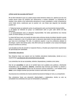 ¿Cómo serán las escuelas del futuro?

No es fácil entender lo que va a pasar porque todos tenemos miedo a la apertura por eso nos
cuesta asumir todos los cambios que observamos a nuestro alrededor. Lo importante es
analizar como afecta a las instituciones educativas el nuevo paradigma y evitar comportarnos
como hasta ahora, avestruces que no quieren ver. Las líneas que seguirán las escuelas
pueden ser:

1. Todas las tareas se realizarán juntos, la participación será una herramienta imprescindible.
2. El trabajo se realizará en grupo. La colaboración será un gran valor dentro de esta
educación.
3. La personalización será un elemento imprescindible. No todos aprendemos las mismas
cosas, al mismo tiempo y al mismo ritmo.

La clase del futuro será una mezcla de todos estos entornos donde el profesor decidirá cuando
utilizar un elemento u otro. El profesor será un elemento clave dentro de este sistema y el uso
que hace de la tecnología. Por ello, no podemos esperar a que los profesores adopten la
tecnología, cuanto más tiempo pase, más difícil será que se adapten a las nuevas tecnologías
porque el cambio es contínuo.

Las escuelas se han de convertir en espacios físicos y virtuales que proporcionen experiencias
de aprendizaje bien diseñadas.

Contenidos educativos

Nos dirigimos hacia una ruptura con los modelos educativos tradicionales, donde se va a
experimentar una liberación del conocimiento de la escuela.

Los contenidos han de ser accesibles, abiertos, disparadores y tratados como datos.

Han de ser accesibles no solo en el sentido típico de la palabra sino públicos y fácilmente
localizables para ser utilizables; abiertos, creándose bajo licencias que faciliten su edición y
manipulación, disparadores porque han de provocar nuevos contenidos; y, ser tratados como
datos, como códigos fuentes que permitan construir sobre ellos como capas.

Al producirse los contenidos de manera abierta favorecerá el trabajo en red y su compartición.

Nos orientamos hacia una educación abierta,digital y colaborativa; donde no solo se
consultarán los contenidos sino que se remezclarán y reutilizarán.




                                                                                                 3
 