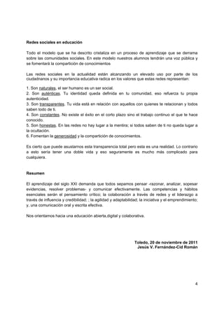 Redes sociales en educación

Todo el modelo que se ha descrito cristaliza en un proceso de aprendizaje que se derrama
sobre las comunidades sociales. En este modelo nuestros alumnos tendrán una voz pública y
se fomentará la compartición de conocimientos

Las redes sociales en la actualidad están alcanzando un elevado uso por parte de los
ciudadnanos y su importancia educativa radica en los valores que estas redes representan:

1. Son naturales, el ser humano es un ser social.
2. Son auténticas. Tu identidad queda definida en tu comunidad, eso refuerza tu propia
autenticidad.
3. Son transparentes. Tu vida está en relación con aquellos con quienes te relacionan y todos
saben todo de ti.
4. Son constantes. No existe el éxito en el corto plazo sino el trabajo continuo el que te hace
conocido.
5. Son honestas. En las redes no hay lugar a la mentira; si todos saben de ti no queda lugar a
la ocultación.
6. Fomentan la generosidad y la compartición de conocimientos.

Es cierto que puede asustarnos esta transparencia total pero esta es una realidad. Lo contrario
a esto sería tener una doble vida y eso seguramente es mucho más complicado para
cualquiera.


Resumen

El aprendizaje del siglo XXI demanda que todos sepamos pensar -razonar, analizar, sopesar
evidencias, resolver problemas- y comunicar efectivamente. Las competencias y hábitos
esenciales serán el pensamiento crítico; la colaboración a través de redes y el liderazgo a
través de influencia y credibilidad; ; la agilidad y adaptabilidad; la iniciativa y el emprendimiento;
y, una comunicación oral y escrita efectiva.

Nos orientamos hacia una educación abierta,digital y colaborativa.




                                                                Toledo, 20 de noviembre de 2011
                                                                 Jesús V. Fernández-Cid Román




                                                                                                    4
 