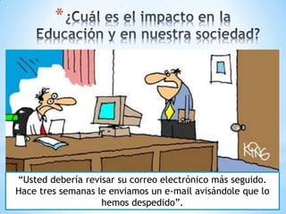 *




“Usted debería revisar su correo electrónico más seguido.
Hace tres semanas le enviamos un e-mail avisándole que lo
                   hemos despedido”.
 