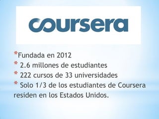 *Fundada en 2012
* 2.6 millones de estudiantes
* 222 cursos de 33 universidades
* Solo 1/3 de los estudiantes de Coursera
residen en los Estados Unidos.
 