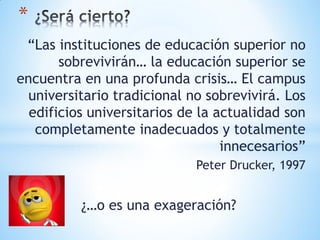 *
 “Las instituciones de educación superior no
       sobrevivirán… la educación superior se
encuentra en una profunda crisis… El campus
  universitario tradicional no sobrevivirá. Los
  edificios universitarios de la actualidad son
   completamente inadecuados y totalmente
                                  innecesarios”
                             Peter Drucker, 1997


          ¿…o es una exageración?
 