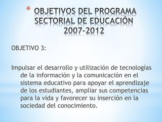 *


OBJETIVO 3:


Impulsar el desarrollo y utilización de tecnologías
   de la información y la comunicación en el
   sistema educativo para apoyar el aprendizaje
   de los estudiantes, ampliar sus competencias
   para la vida y favorecer su inserción en la
   sociedad del conocimiento.
 
