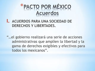 *

I.   ACUERDOS PARA UNA SOCIEDAD DE
     DERECHOS Y LIBERTADES.


“…el gobierno realizará una serie de acciones
  administrativas que amplíen la libertad y la
  gama de derechos exigibles y efectivos para
  todos los mexicanos”.
 