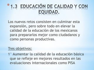 *

Los nuevos retos consisten en culminar esta
 expansión, pero sobre todo en elevar la
 calidad de la educación de los mexicanos
 para prepararlos mejor como ciudadanos y
 como personas productivas.

Tres objetivos:
1° Aumentar la calidad de la educación básica
 que se refleje en mejores resultados en las
 evaluaciones internacionales como PISA
 