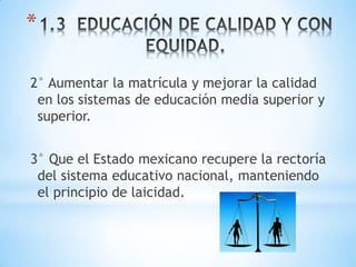 *

2° Aumentar la matrícula y mejorar la calidad
 en los sistemas de educación media superior y
 superior.


3° Que el Estado mexicano recupere la rectoría
 del sistema educativo nacional, manteniendo
 el principio de laicidad.
 