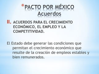 *

II.   ACUERDOS PARA EL CRECIMIENTO
      ECONÓMICO, EL EMPLEO Y LA
      COMPETITIVIDAD.


El Estado debe generar las condiciones que
    permitan el crecimiento económico que
    resulte de la creación de empleos estables y
    bien remunerados.
 