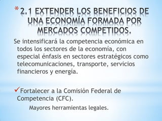 *

Se intensificará la competencia económica en
 todos los sectores de la economía, con
 especial énfasis en sectores estratégicos como
 telecomunicaciones, transporte, servicios
 financieros y energía.


Fortalecer a la Comisión Federal de
 Competencia (CFC).
     Mayores herramientas legales.
 