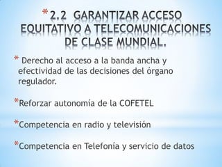 *


* Derecho al acceso a la banda ancha y
 efectividad de las decisiones del órgano
 regulador.

*Reforzar autonomía de la COFETEL
*Competencia en radio y televisión
*Competencia en Telefonía y servicio de datos
 