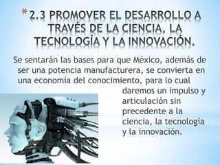 *


Se sentarán las bases para que México, además de
 ser una potencia manufacturera, se convierta en
 una economía del conocimiento, para lo cual
                            daremos un impulso y
 a                          articulación sin
                            precedente a la
                            ciencia, la tecnología
                            y la innovación.
 