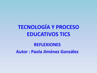 TECNOLOGÍA Y PROCESO
EDUCATIVOS TICS
REFLEXIONES
Autor : Paola Jiménez González

 