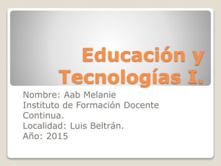 Educación y
Tecnologías I.
Nombre: Aab Melanie
Instituto de Formación Docente
Continua.
Localidad: Luis Beltrán.
Año: 2015
 