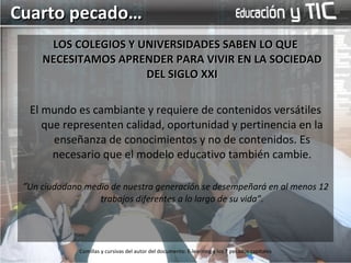 LOS COLEGIOS Y UNIVERSIDADES SABEN LO QUE NECESITAMOS APRENDER PARA VIVIR EN LA SOCIEDAD DEL SIGLO XXI El mundo es cambiante y requiere de contenidos versátiles que representen calidad, oportunidad y pertinencia en la enseñanza de conocimientos y no de contenidos. Es necesario que el modelo educativo también cambie. “ Un ciudadano medio de nuestra generación se desempeñará en al menos 12 trabajos diferentes a lo largo de su vida”. Cuarto pecado… Comillas y cursivas del autor del documento: E-learning y los 7 pecados capitales 