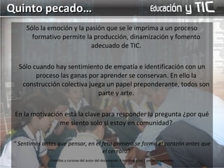 Sólo la emoción y la pasión que se le imprima a un proceso formativo permite la producción, dinamización y fomento adecuado de TIC. Sólo cuando hay sentimiento de empatía e identificación con un proceso las ganas por aprender se conservan. En ello la construcción colectiva juega un papel preponderante, todos son parte y arte. En la motivación está la clave para responder la pregunta ¿por qué me siento solo si estoy en comunidad? “  Sentimos antes que pensar, en el feto primero se forma el corazón antes que el cerebro” Quinto pecado… Comillas y cursivas del autor del documento: E-learning y los 7 pecados capitales 